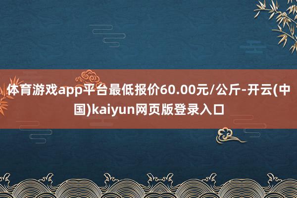 体育游戏app平台最低报价60.00元/公斤-开云(中国)kaiyun网页版登录入口