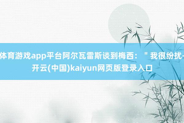 体育游戏app平台阿尔瓦雷斯谈到梅西：＂我很纷扰-开云(中国)kaiyun网页版登录入口