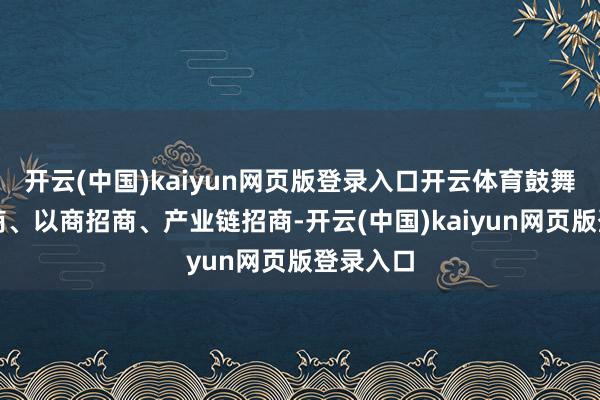 开云(中国)kaiyun网页版登录入口开云体育鼓舞驻点招商、以商招商、产业链招商-开云(中国)kaiyun网页版登录入口