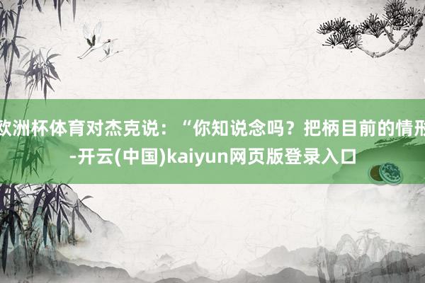 欧洲杯体育对杰克说：“你知说念吗？把柄目前的情形-开云(中国)kaiyun网页版登录入口