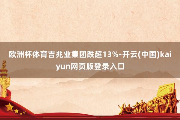 欧洲杯体育吉兆业集团跌超13%-开云(中国)kaiyun网页版登录入口