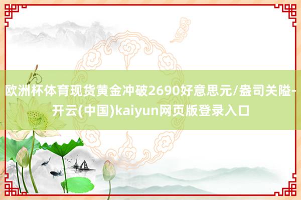 欧洲杯体育现货黄金冲破2690好意思元/盎司关隘-开云(中国)kaiyun网页版登录入口