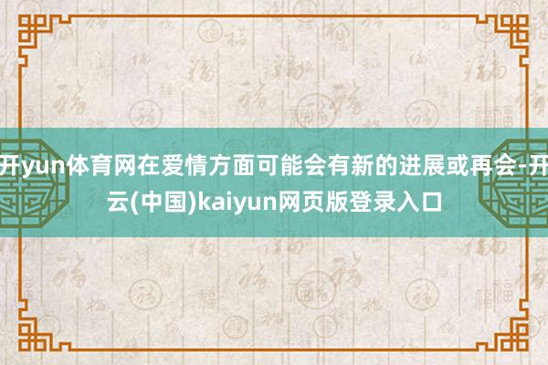 开yun体育网在爱情方面可能会有新的进展或再会-开云(中国)kaiyun网页版登录入口