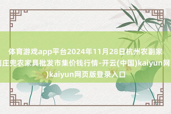 体育游戏app平台2024年11月28日杭州农副家具物流中心南庄兜农家具批发市集价钱行情-开云(中国)kaiyun网页版登录入口