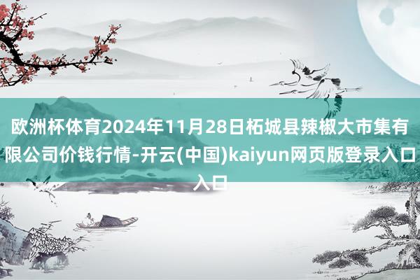 欧洲杯体育2024年11月28日柘城县辣椒大市集有限公司价钱行情-开云(中国)kaiyun网页版登录入口