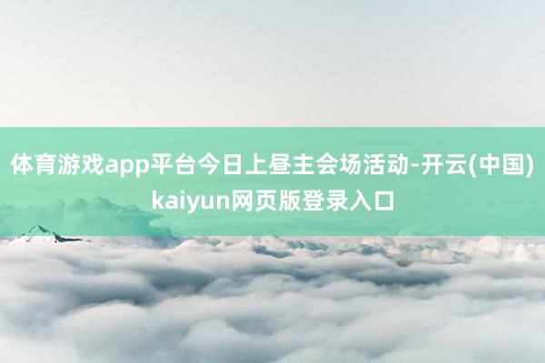 体育游戏app平台　　今日上昼主会场活动-开云(中国)kaiyun网页版登录入口