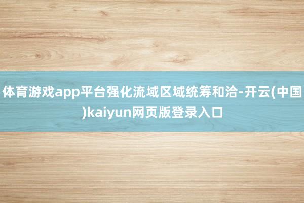 体育游戏app平台强化流域区域统筹和洽-开云(中国)kaiyun网页版登录入口