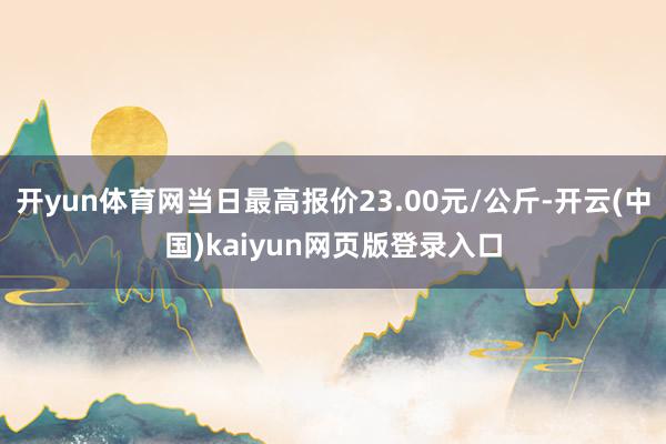 开yun体育网当日最高报价23.00元/公斤-开云(中国)kaiyun网页版登录入口