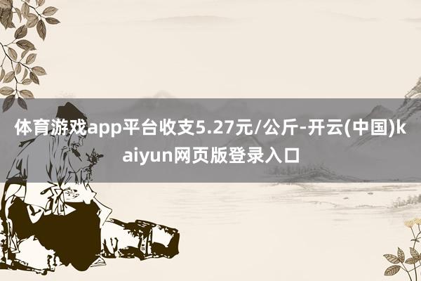 体育游戏app平台收支5.27元/公斤-开云(中国)kaiyun网页版登录入口