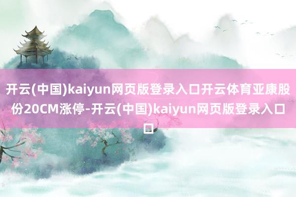 开云(中国)kaiyun网页版登录入口开云体育亚康股份20CM涨停-开云(中国)kaiyun网页版登录入口