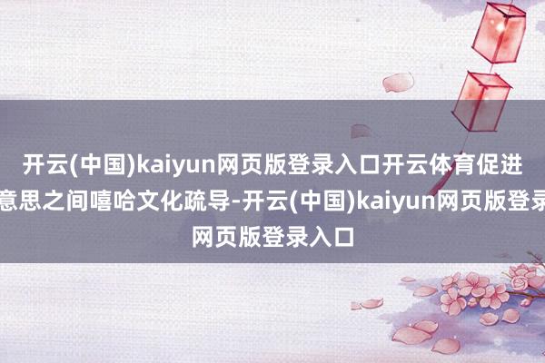 开云(中国)kaiyun网页版登录入口开云体育促进中好意思之间嘻哈文化疏导-开云(中国)kaiyun网页版登录入口