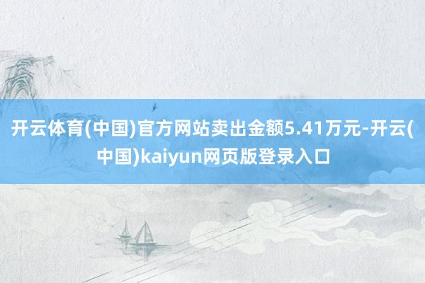 开云体育(中国)官方网站卖出金额5.41万元-开云(中国)kaiyun网页版登录入口