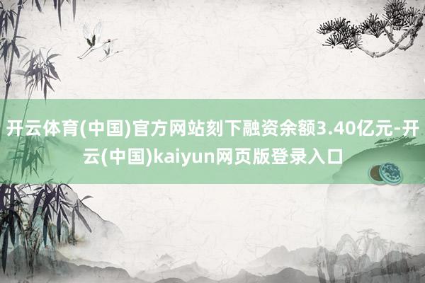 开云体育(中国)官方网站刻下融资余额3.40亿元-开云(中国)kaiyun网页版登录入口