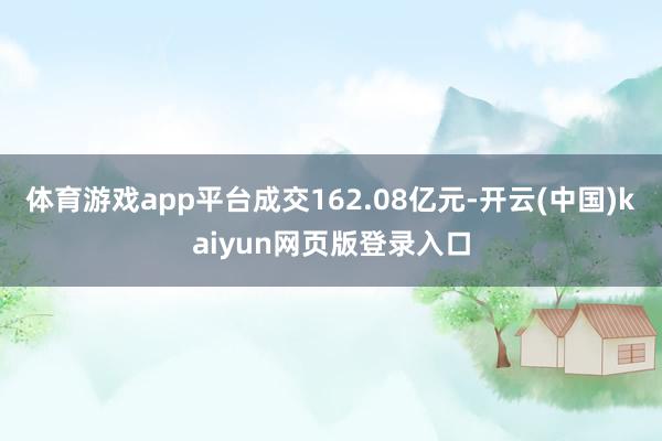 体育游戏app平台成交162.08亿元-开云(中国)kaiyun网页版登录入口