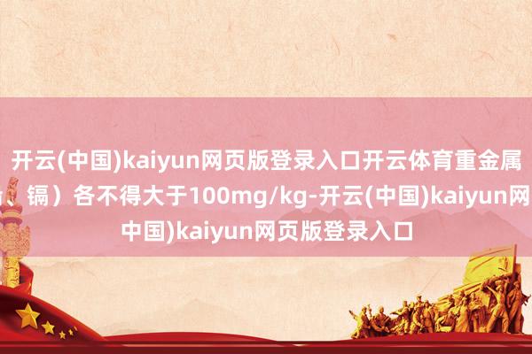 开云(中国)kaiyun网页版登录入口开云体育重金属总量（砷、铅、镉）各不得大于100mg/kg-开云(中国)kaiyun网页版登录入口