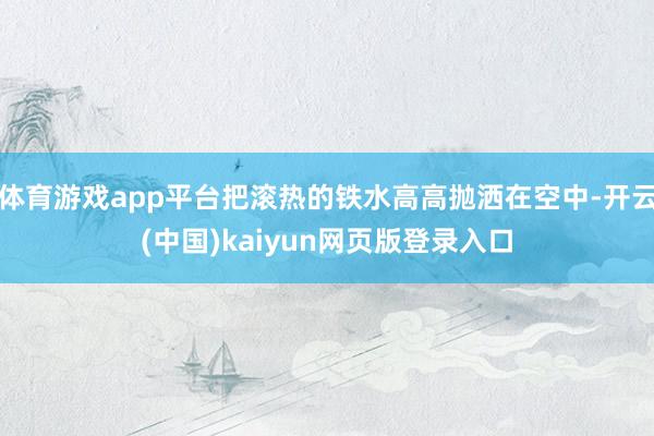 体育游戏app平台把滚热的铁水高高抛洒在空中-开云(中国)kaiyun网页版登录入口