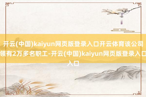 开云(中国)kaiyun网页版登录入口开云体育该公司领有2万多名职工-开云(中国)kaiyun网页版登录入口