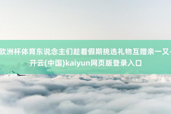 欧洲杯体育东说念主们趁着假期挑选礼物互赠亲一又-开云(中国)kaiyun网页版登录入口