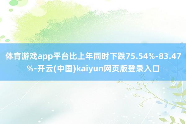 体育游戏app平台比上年同时下跌75.54%-83.47%-开云(中国)kaiyun网页版登录入口