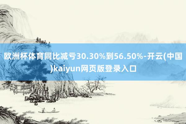 欧洲杯体育同比减亏30.30%到56.50%-开云(中国)kaiyun网页版登录入口