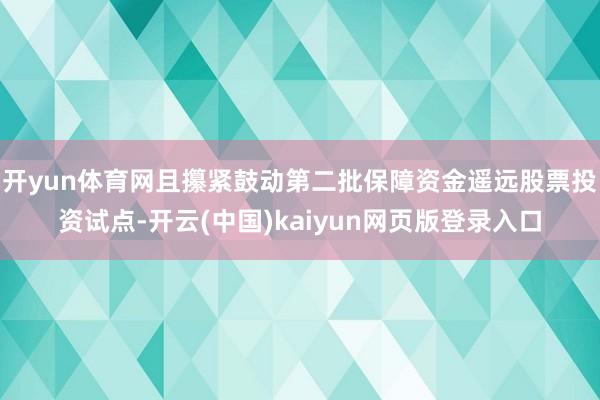 开yun体育网且攥紧鼓动第二批保障资金遥远股票投资试点-开云(中国)kaiyun网页版登录入口