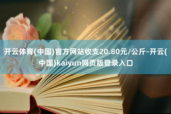 开云体育(中国)官方网站收支20.80元/公斤-开云(中国)kaiyun网页版登录入口