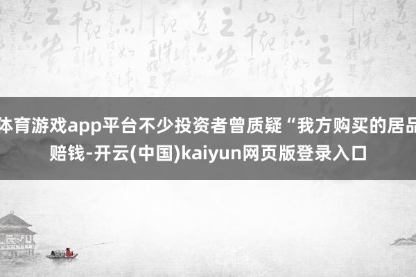 体育游戏app平台不少投资者曾质疑“我方购买的居品赔钱-开云(中国)kaiyun网页版登录入口